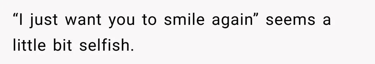 “I just want you to smile again” seems a little bit selfish.