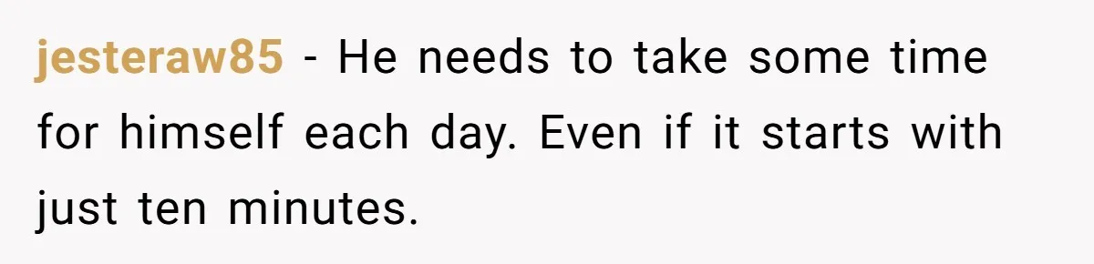 jesteraw85 − He needs to take some time for himself each day. Even if it starts with just ten minutes.