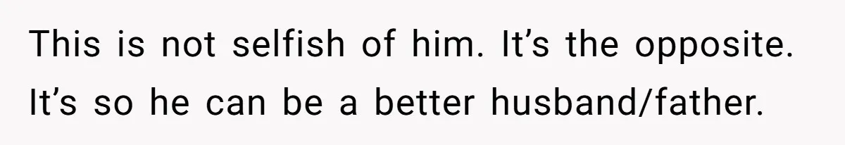 This is not selfish of him. It’s the opposite. It’s so he can be a better husband/father.