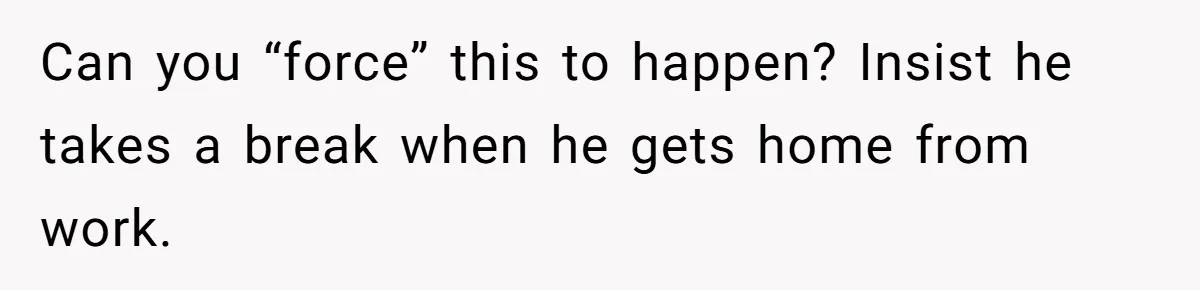 Can you “force” this to happen? Insist he takes a break when he gets home from work.