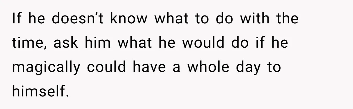If he doesn’t know what to do with the time, ask him what he would do if he magically could have a whole day to himself.