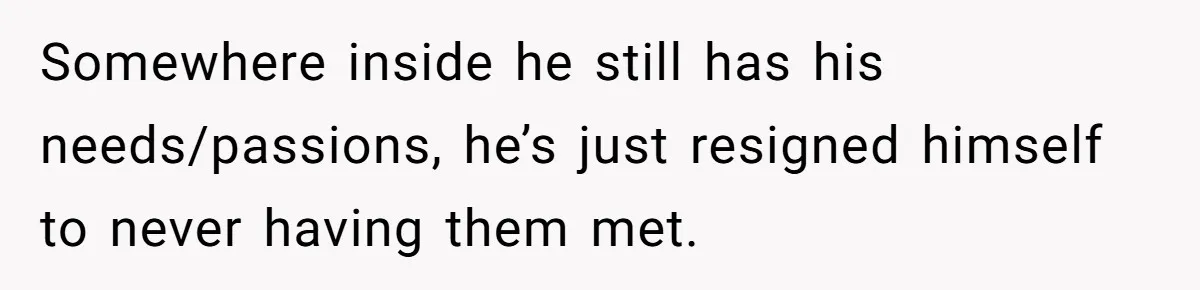 Somewhere inside he still has his needs/passions, he’s just resigned himself to never having them met.