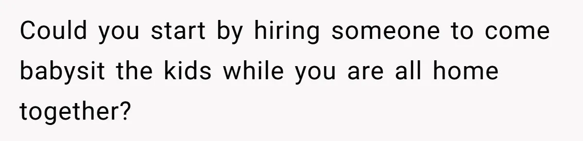 Could you start by hiring someone to come babysit the kids while you are all home together?