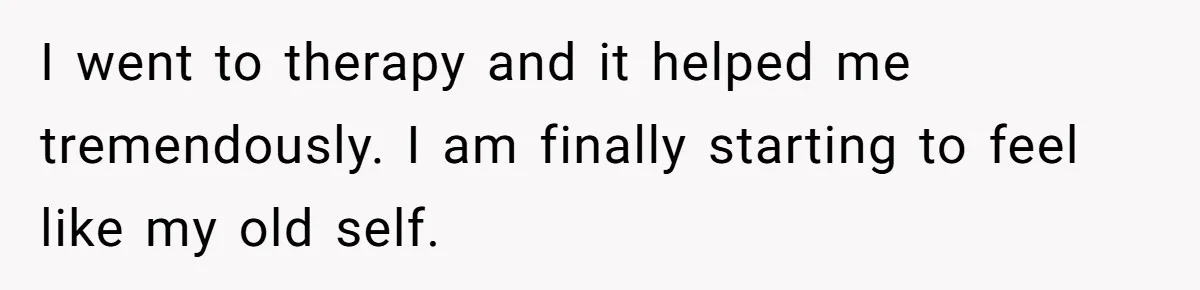 I went to therapy and it helped me tremendously. I am finally starting to feel like my old self.
