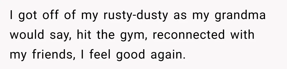 I got off of my rusty-dusty as my grandma would say, hit the gym, reconnected with my friends, I feel good again.