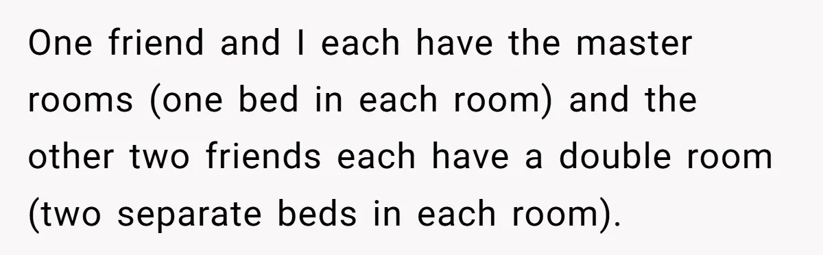 One friend and I each have the master rooms (one bed in each room) and the other two friends each have a double room (two separate beds in each room).