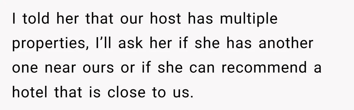 I told her that our host has multiple properties, I’ll ask her if she has another one near ours or if she can recommend a hotel that is close to...