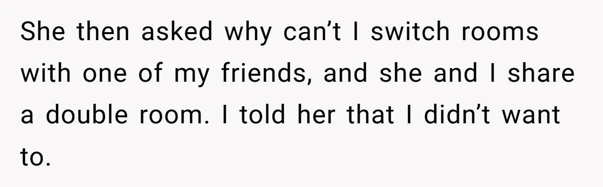 She then asked why can’t I switch rooms with one of my friends, and she and I share a double room. I told her that I didn’t want to.