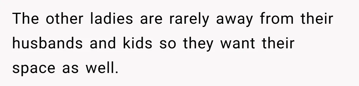 The other ladies are rarely away from their husbands and kids so they want their space as well.