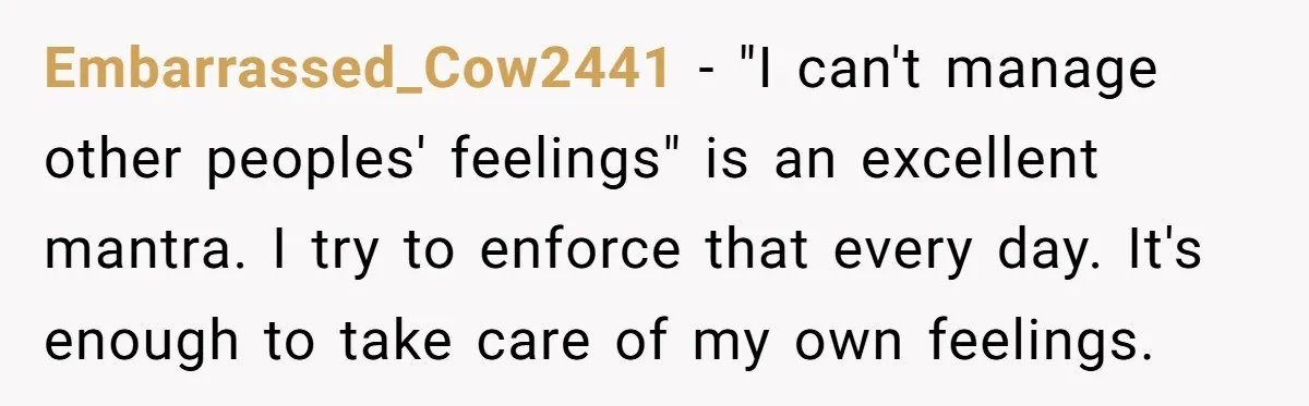 Embarrassed_Cow2441 − "I can't manage other peoples' feelings" is an excellent mantra. I try to enforce that every day. It's enough to take care of my own feelings.