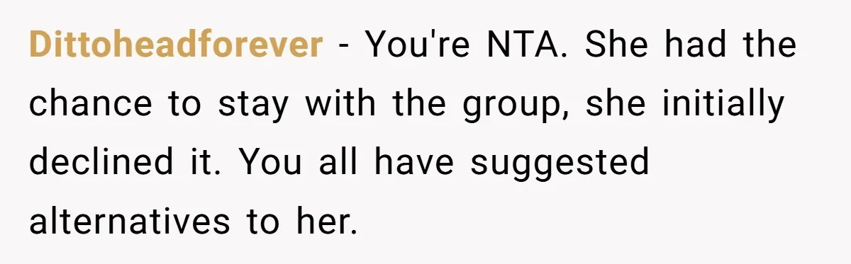 Dittoheadforever − You're NTA. She had the chance to stay with the group, she initially declined it. You all have suggested alternatives to her.