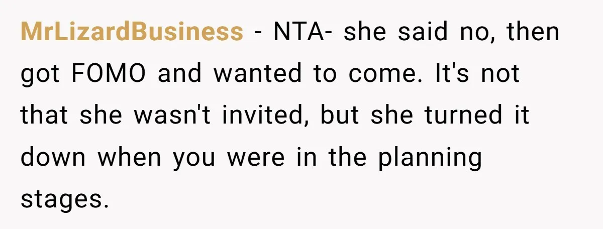 MrLizardBusiness − NTA- she said no, then got FOMO and wanted to come. It's not that she wasn't invited, but she turned it down when you were in the planning...