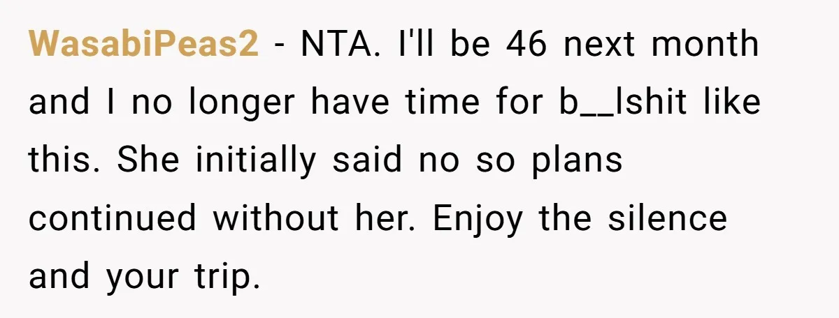 WasabiPeas2 − NTA. I'll be 46 next month and I no longer have time for b__lshit like this. She initially said no so plans continued without her. Enjoy the silence...