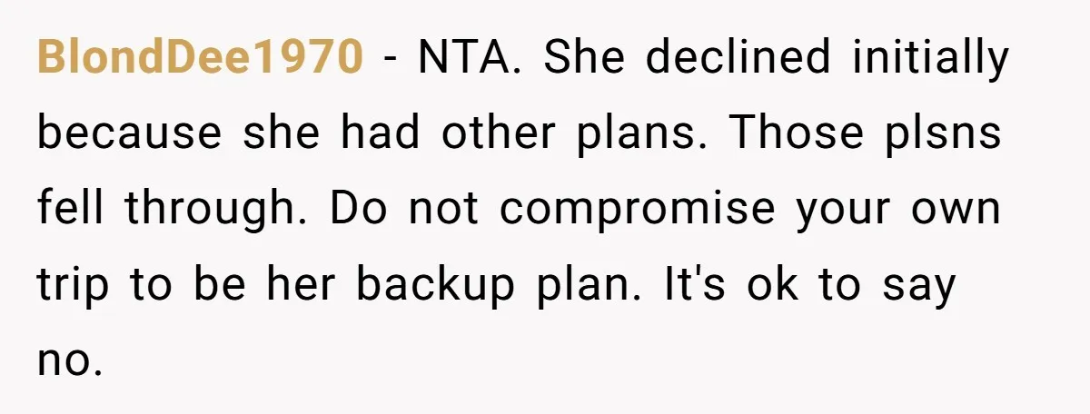 BlondDee1970 − NTA. She declined initially because she had other plans. Those plsns fell through. Do not compromise your own trip to be her backup plan. It's ok to say...