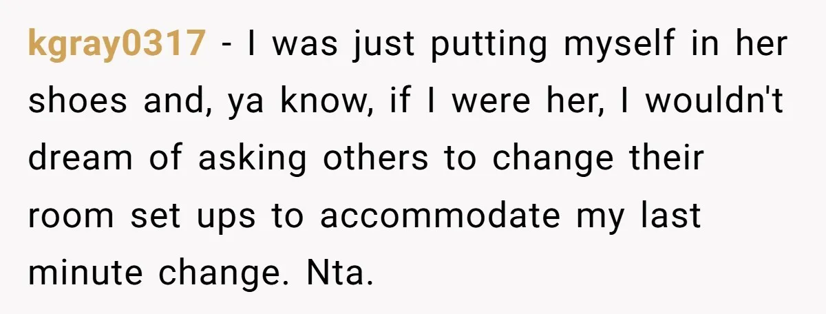 kgray0317 − I was just putting myself in her shoes and, ya know, if I were her, I wouldn't dream of asking others to change their room set ups to...