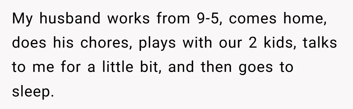 My husband works from 9-5, comes home, does his chores, plays with our 2 kids, talks to me for a little bit, and then goes to sleep.
