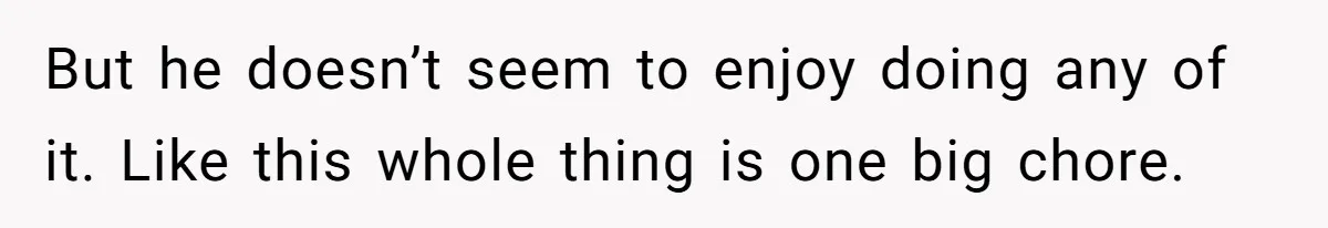 But he doesn’t seem to enjoy doing any of it. Like this whole thing is one big chore.