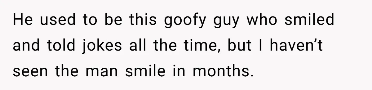 He used to be this goofy guy who smiled and told jokes all the time, but I haven’t seen the man smile in months.