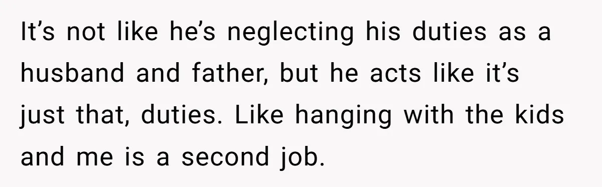 It’s not like he’s neglecting his duties as a husband and father, but he acts like it’s just that, duties. Like hanging with the kids and me is a second...