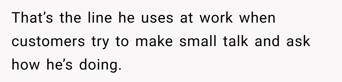 That’s the line he uses at work when customers try to make small talk and ask how he’s doing.