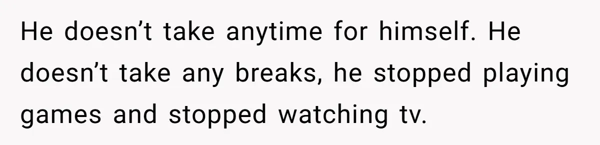 He doesn’t take anytime for himself. He doesn’t take any breaks, he stopped playing games and stopped watching tv.