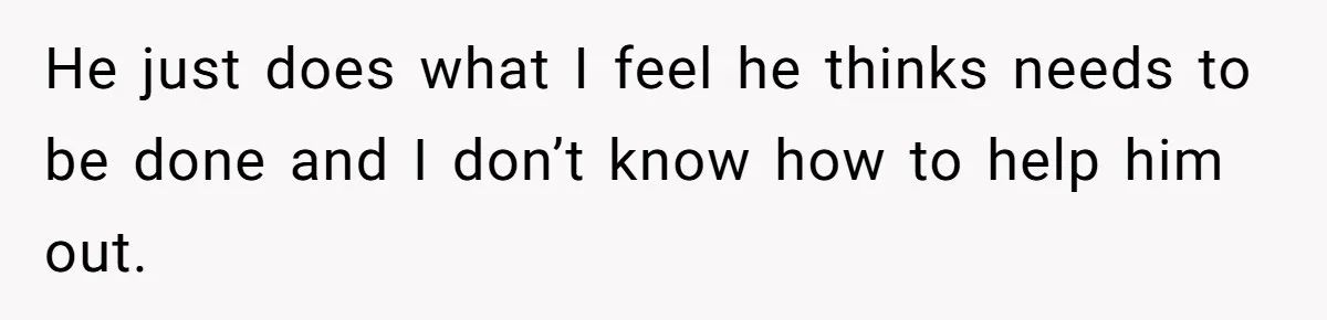 He just does what I feel he thinks needs to be done and I don’t know how to help him out.