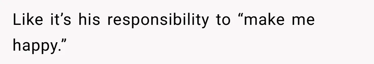 Like it’s his responsibility to “make me happy.”