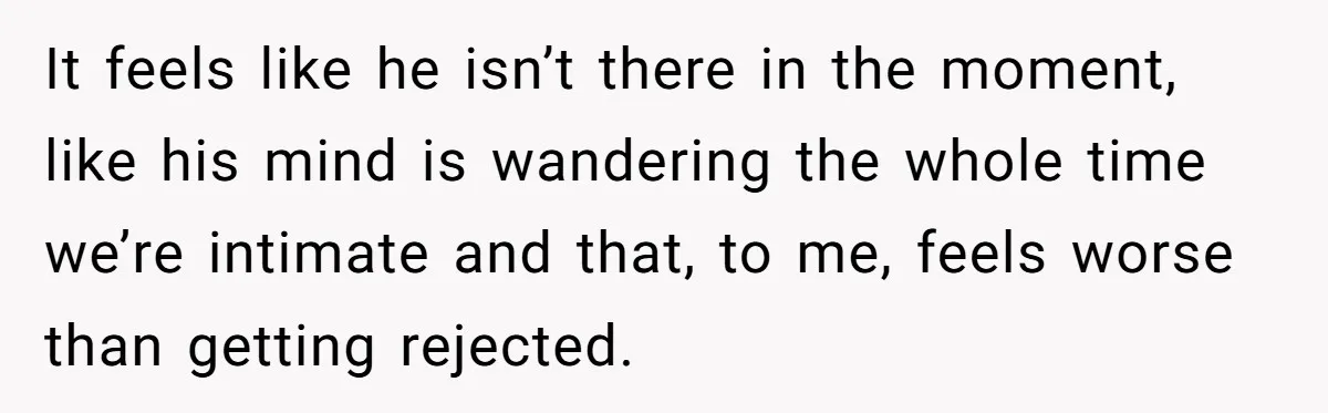 It feels like he isn’t there in the moment, like his mind is wandering the whole time we’re intimate and that, to me, feels worse than getting rejected.