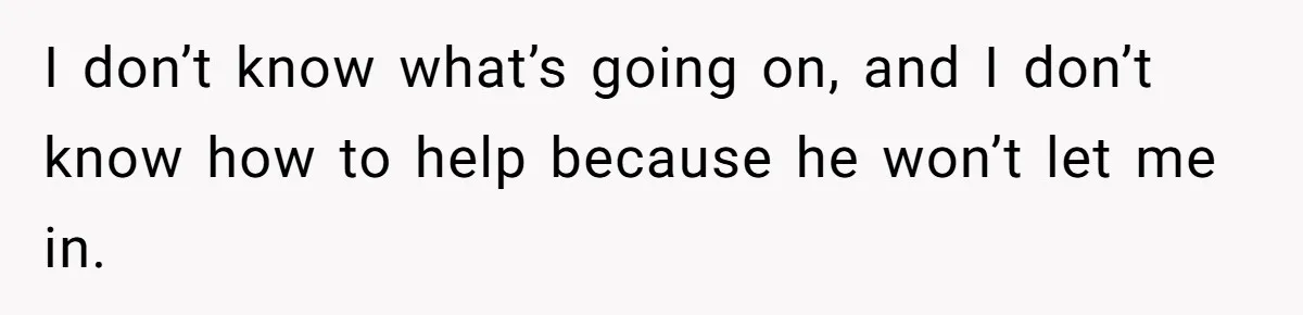 I don’t know what’s going on, and I don’t know how to help because he won’t let me in.