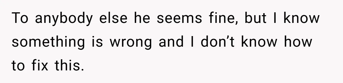 To anybody else he seems fine, but I know something is wrong and I don’t know how to fix this.