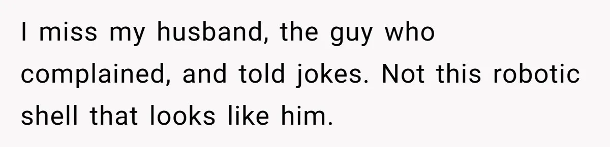 I miss my husband, the guy who complained, and told jokes. Not this robotic shell that looks like him.