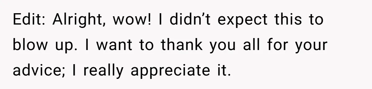 Edit: Alright, wow! I didn’t expect this to blow up. I want to thank you all for your advice; I really appreciate it.