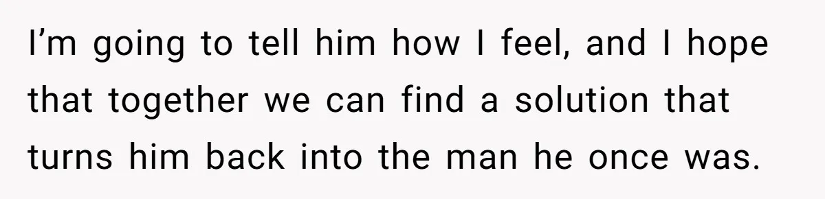 I’m going to tell him how I feel, and I hope that together we can find a solution that turns him back into the man he once was.