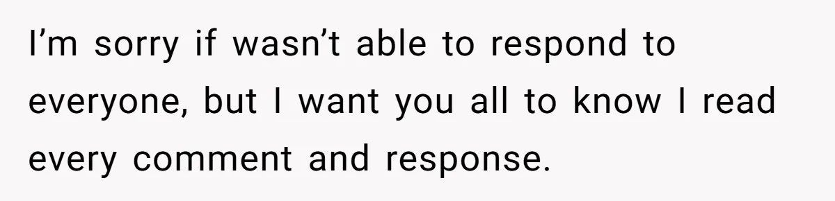 I’m sorry if wasn’t able to respond to everyone, but I want you all to know I read every comment and response.