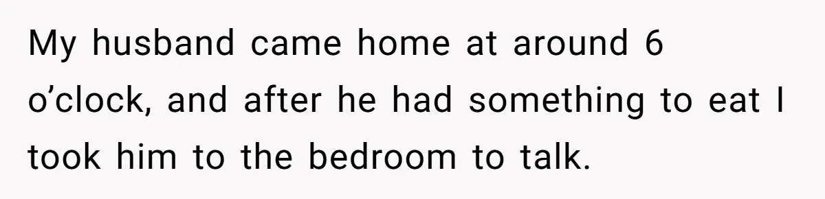 My husband came home at around 6 o’clock, and after he had something to eat I took him to the bedroom to talk.