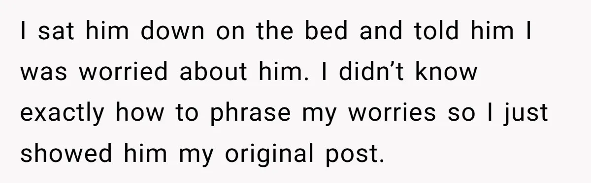 I sat him down on the bed and told him I was worried about him. I didn’t know exactly how to phrase my worries so I just showed him my...