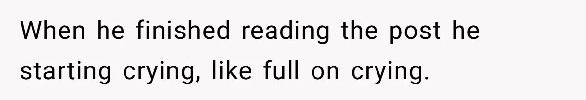 When he finished reading the post he starting crying, like full on crying.