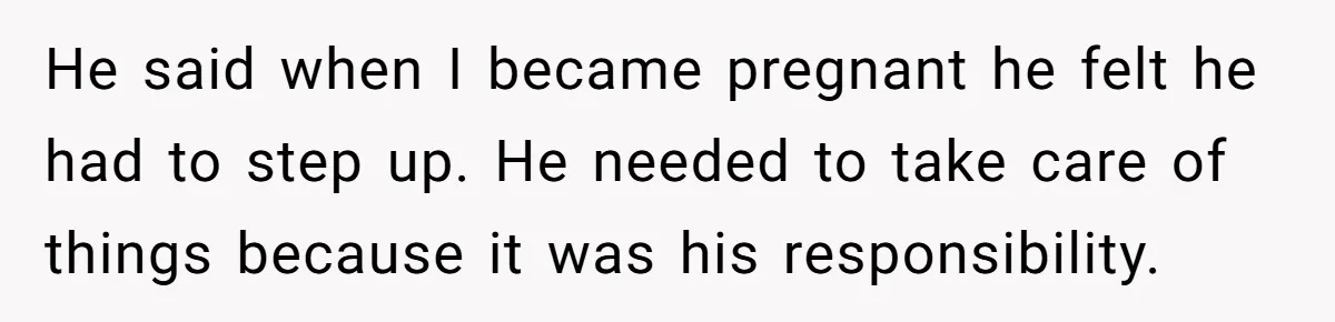 He said when I became pregnant he felt he had to step up. He needed to take care of things because it was his responsibility.