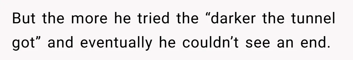 But the more he tried the “darker the tunnel got” and eventually he couldn’t see an end.