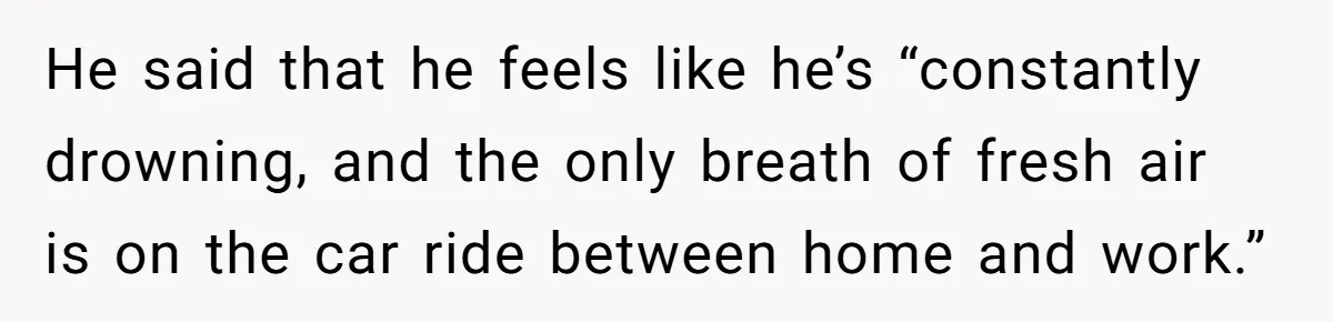 He said that he feels like he’s “constantly drowning, and the only breath of fresh air is on the car ride between home and work.”