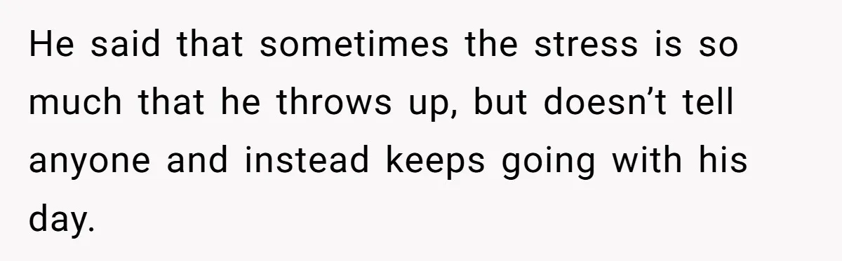He said that sometimes the stress is so much that he throws up, but doesn’t tell anyone and instead keeps going with his day.