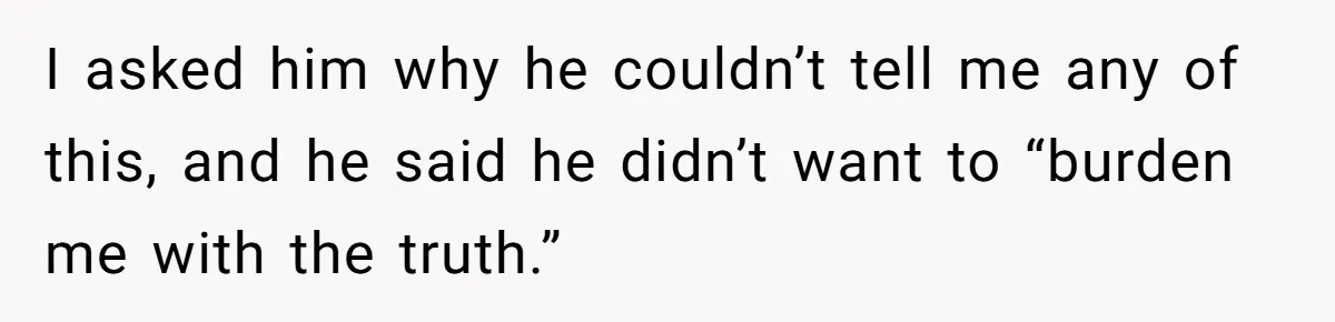 I asked him why he couldn’t tell me any of this, and he said he didn’t want to “burden me with the truth.”