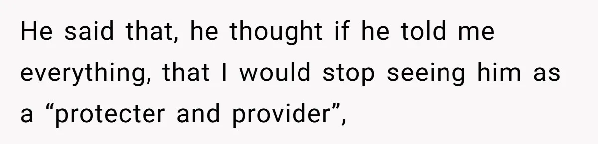 He said that, he thought if he told me everything, that I would stop seeing him as a “protecter and provider”,
