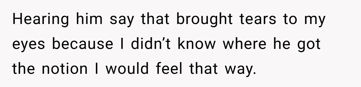 Hearing him say that brought tears to my eyes because I didn’t know where he got the notion I would feel that way.
