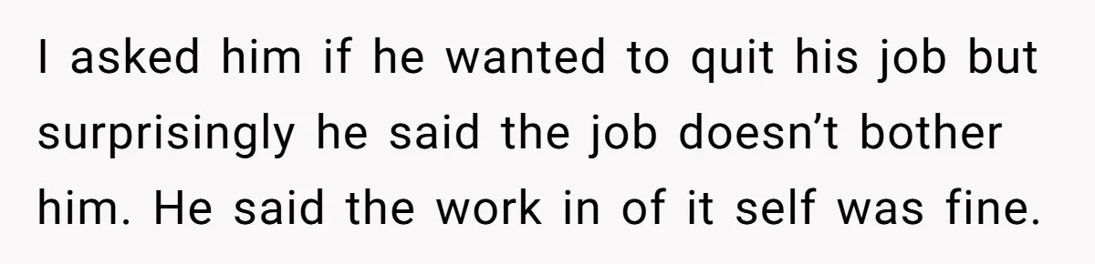 I asked him if he wanted to quit his job but surprisingly he said the job doesn’t bother him. He said the work in of it self was fine.