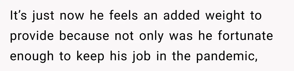 It’s just now he feels an added weight to provide because not only was he fortunate enough to keep his job in the pandemic,