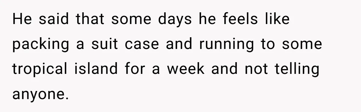 He said that some days he feels like packing a suit case and running to some tropical island for a week and not telling anyone.