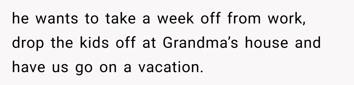 he wants to take a week off from work, drop the kids off at Grandma’s house and have us go on a vacation.