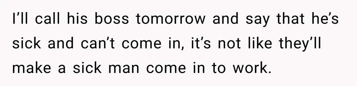 I’ll call his boss tomorrow and say that he’s sick and can’t come in, it’s not like they’ll make a sick man come in to work.