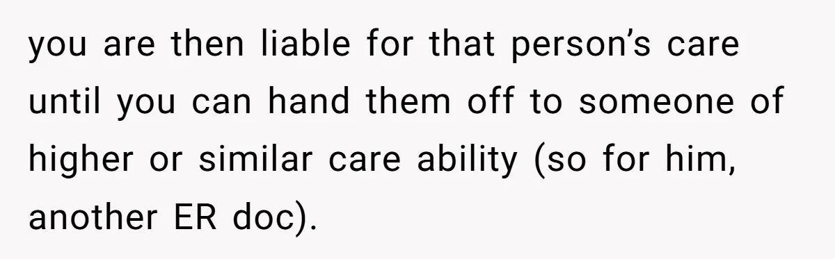 you are then liable for that person’s care until you can hand them off to someone of higher or similar care ability (so for him, another ER doc).